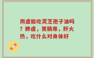 阴虚能吃灵芝孢子油吗？脾虚，胃肠寒，肝火热，吃什么对身体好