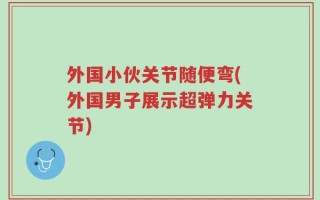 外国小伙关节随便弯(外国男子展示超弹力关节)