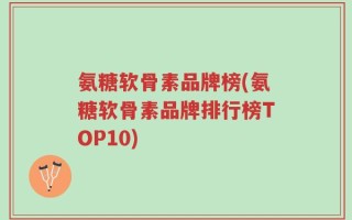 氨糖软骨素品牌榜(氨糖软骨素品牌排行榜TOP10)