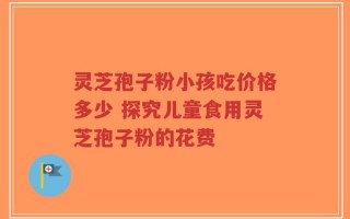 灵芝孢子粉小孩吃价格多少 探究儿童食用灵芝孢子粉的花费