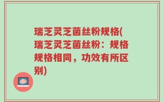 瑞芝灵芝菌丝粉规格(瑞芝灵芝菌丝粉：规格规格相同，功效有所区别)