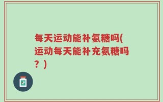 每天运动能补氨糖吗(运动每天能补充氨糖吗？)