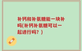 补钙和补氨糖能一块补吗(补钙补氨糖可以一起进行吗？)