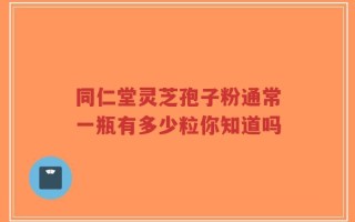 同仁堂灵芝孢子粉通常一瓶有多少粒你知道吗