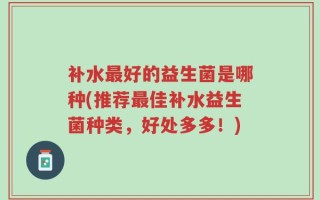 补水最好的益生菌是哪种(推荐最佳补水益生菌种类，好处多多！)