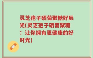 灵芝孢子硒葡聚糖好辰光(灵芝孢子硒葡聚糖：让你拥有更健康的好时光)