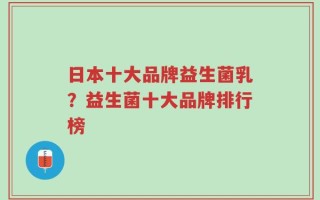 日本十大品牌益生菌乳？益生菌十大品牌排行榜