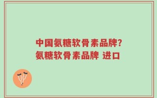 中国氨糖软骨素品牌？氨糖软骨素品牌 进口