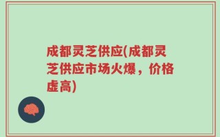 成都灵芝供应(成都灵芝供应市场火爆，价格虚高)