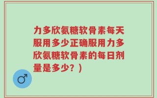 力多欣氨糖软骨素每天服用多少正确服用力多欣氨糖软骨素的每日剂量是多少？)