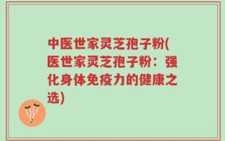 中医世家灵芝孢子粉(医世家灵芝孢子粉：强化身体免疫力的健康之选)