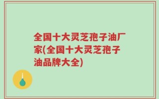 全国十大灵芝孢子油厂家(全国十大灵芝孢子油品牌大全)