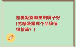 氨糖凝露哪里的牌子好(氨糖凝露哪个品牌值得信赖？)