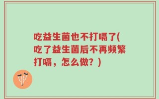 吃益生菌也不打嗝了(吃了益生菌后不再频繁打嗝，怎么做？)