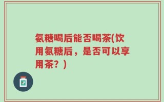 氨糖喝后能否喝茶(饮用氨糖后，是否可以享用茶？)