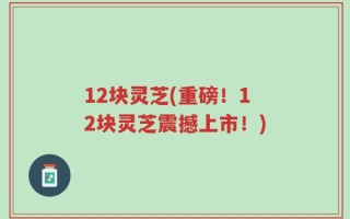 12块灵芝(重磅！12块灵芝震撼上市！)