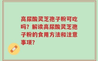 高尿酸灵芝孢子粉可吃吗？解读高尿酸灵芝孢子粉的食用方法和注意事项？