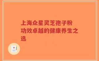 上海众星灵芝孢子粉 功效卓越的健康养生之选