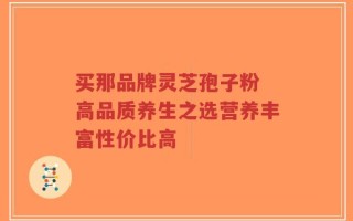 买那品牌灵芝孢子粉 高品质养生之选营养丰富性价比高