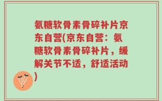 氨糖软骨素骨碎补片京东自营(京东自营：氨糖软骨素骨碎补片，缓解关节不适，舒适活动)