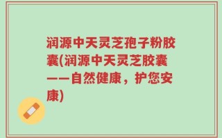 润源中天灵芝孢子粉胶囊(润源中天灵芝胶囊——自然健康，护您安康)