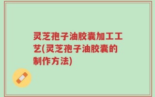 灵芝孢子油胶囊加工工艺(灵芝孢子油胶囊的制作方法)