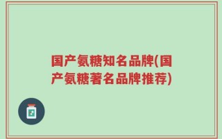 国产氨糖知名品牌(国产氨糖著名品牌推荐)