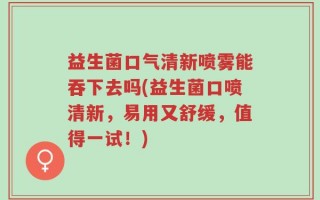 益生菌口气清新喷雾能吞下去吗(益生菌口喷清新，易用又舒缓，值得一试！)