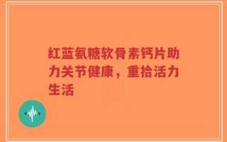 红蓝氨糖软骨素钙片助力关节健康，重拾活力生活
