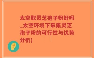 太空取灵芝孢子粉好吗_太空环境下采集灵芝孢子粉的可行性与优势分析)