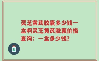 灵芝黄芪胶囊多少钱一盒啊灵芝黄芪胶囊价格查询：一盒多少钱？