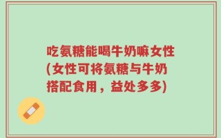 吃氨糖能喝牛奶嘛女性(女性可将氨糖与牛奶搭配食用，益处多多)