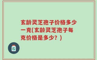 玄龄灵芝孢子价格多少一克(玄龄灵芝孢子每克价格是多少？)