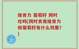 维骨力 葡萄籽 同时吃吗(同时食用维骨力和葡萄籽有什么效果？)