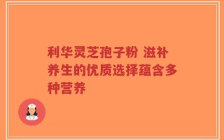 利华灵芝孢子粉 滋补养生的优质选择蕴含多种营养