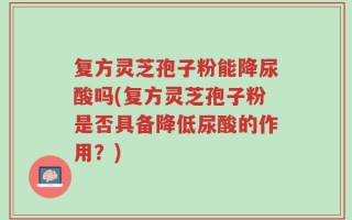 复方灵芝孢子粉能降尿酸吗(复方灵芝孢子粉是否具备降低尿酸的作用？)
