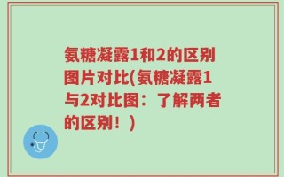 氨糖凝露1和2的区别图片对比(氨糖凝露1与2对比图：了解两者的区别！)