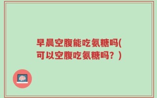 早晨空腹能吃氨糖吗(可以空腹吃氨糖吗？)