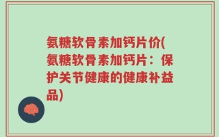 氨糖软骨素加钙片价(氨糖软骨素加钙片：保护关节健康的健康补益品)