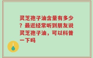 灵芝孢子油含量有多少？最近经常听到朋友说灵芝孢子油，可以科普一下吗