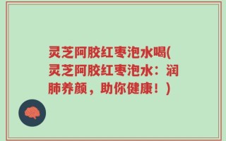 灵芝阿胶红枣泡水喝(灵芝阿胶红枣泡水：润肺养颜，助你健康！)