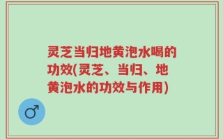 灵芝当归地黄泡水喝的功效(灵芝、当归、地黄泡水的功效与作用)