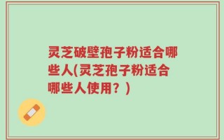 灵芝破壁孢子粉适合哪些人(灵芝孢子粉适合哪些人使用？)