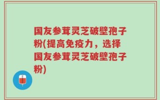 国友参茸灵芝破壁孢子粉(提高免疫力，选择国友参茸灵芝破壁孢子粉)