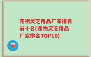 宠物灵芝用品厂家排名前十名(宠物灵芝用品厂家排名TOP10)