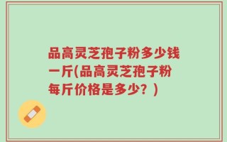 品高灵芝孢子粉多少钱一斤(品高灵芝孢子粉每斤价格是多少？)