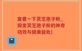 查看一下灵芝孢子粉_探索灵芝孢子粉的神奇功效与健康益处)