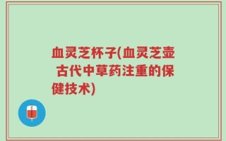 血灵芝杯子(血灵芝壶 古代中草药注重的保健技术)