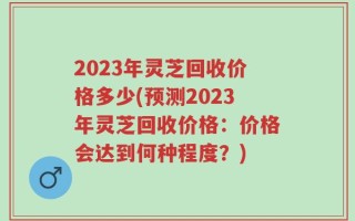 2023年灵芝回收价格多少(预测2023年灵芝回收价格：价格会达到何种程度？)