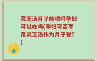 灵芝汤月子能喝吗孕妇可以吃吗(孕妇可否享用灵芝汤作为月子餐？)
